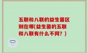 五联和八联的益生菌区别在哪(益生菌的五联和八联有什么不同？)