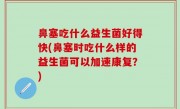 鼻塞吃什么益生菌好得快(鼻塞时吃什么样的益生菌可以加速康复？)