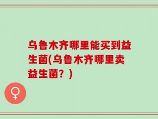 乌鲁木齐哪里能买到益生菌(乌鲁木齐哪里卖益生菌？)