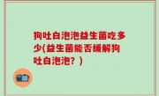 狗吐白泡泡益生菌吃多少(益生菌能否缓解狗吐白泡泡？)
