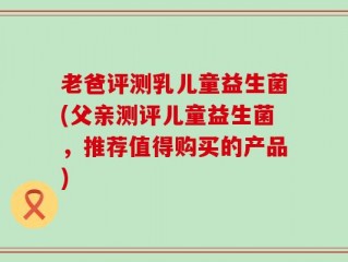 老爸评测乳儿童益生菌(父亲测评儿童益生菌，推荐值得购买的产品)