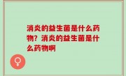 消炎的益生菌是什么药物？消炎的益生菌是什么药物啊