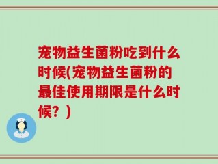 宠物益生菌粉吃到什么时候(宠物益生菌粉的最佳使用期限是什么时候？)