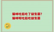 猫咪吐后吃了益生菌？猫咪呕吐后吃益生菌