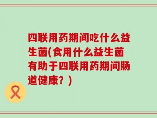 四联用药期间吃什么益生菌(食用什么益生菌有助于四联用药期间肠道健康？)