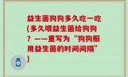 益生菌狗狗多久吃一吃(多久喂益生菌给狗狗？——重写为“狗狗服用益生菌的时间间隔”)