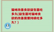 猫咪改善食欲益生菌吃多久(益生菌对猫咪食欲的改善需要持续吃多久？)