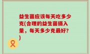 益生菌应该每天吃多少克(合理的益生菌摄入量，每天多少克最好？)