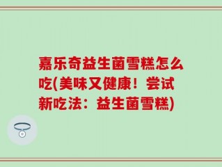 嘉乐奇益生菌雪糕怎么吃(美味又健康！尝试新吃法：益生菌雪糕)