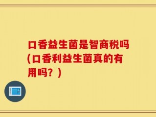 口香益生菌是智商税吗(口香利益生菌真的有用吗？)