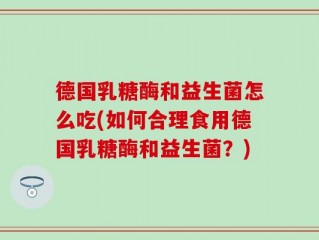 德国乳糖酶和益生菌怎么吃(如何合理食用德国乳糖酶和益生菌？)