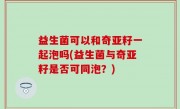 益生菌可以和奇亚籽一起泡吗(益生菌与奇亚籽是否可同泡？)