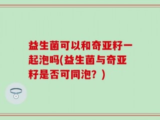 益生菌可以和奇亚籽一起泡吗(益生菌与奇亚籽是否可同泡？)
