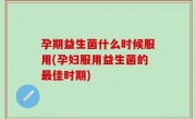 孕期益生菌什么时候服用(孕妇服用益生菌的最佳时期)