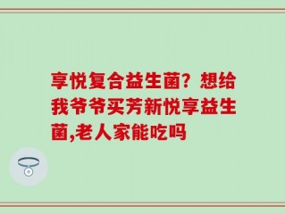 享悦复合益生菌？想给我爷爷买芳新悦享益生菌,老人家能吃吗