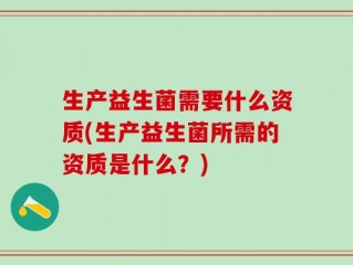 生产益生菌需要什么资质(生产益生菌所需的资质是什么？)