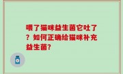 喂了猫咪益生菌它吐了？如何正确给猫咪补充益生菌？