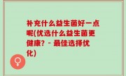 补充什么益生菌好一点呢(优选什么益生菌更健康？- 最佳选择优化)