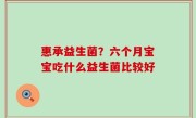 惠承益生菌？六个月宝宝吃什么益生菌比较好