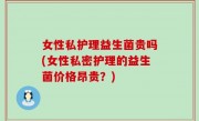女性私护理益生菌贵吗(女性私密护理的益生菌价格昂贵？)