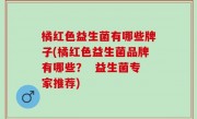 橘红色益生菌有哪些牌子(橘红色益生菌品牌有哪些？  益生菌专家推荐)
