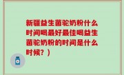 新疆益生菌驼奶粉什么时间喝最好最佳喝益生菌驼奶粉的时间是什么时候？)