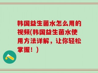 韩国益生菌水怎么用的视频(韩国益生菌水使用方法详解，让你轻松掌握！)