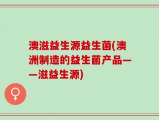 澳滋益生源益生菌(澳洲制造的益生菌产品——滋益生源)
