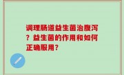调理肠道益生菌治腹泻？益生菌的作用和如何正确服用？