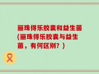 丽珠得乐胶囊和益生菌(丽珠得乐胶囊与益生菌，有何区别？)