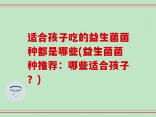 适合孩子吃的益生菌菌种都是哪些(益生菌菌种推荐：哪些适合孩子？)