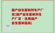 国产益生菌制剂生产厂家(国产益生菌制剂生产厂家 - 优质国产益生菌制造商)