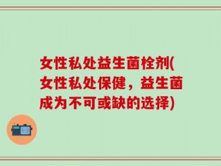 女性私处益生菌栓剂(女性私处保健，益生菌成为不可或缺的选择)