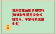 澳洲益生菌能长期吃吗(澳洲益生菌可安全长期食用，专家称其受益多多)