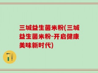 三城益生菌米粉(三城益生菌米粉-开启健康美味新时代)