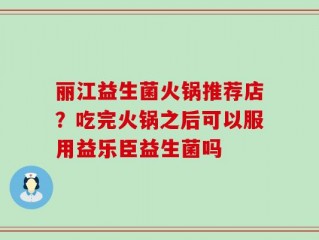 丽江益生菌火锅推荐店？吃完火锅之后可以服用益乐臣益生菌吗