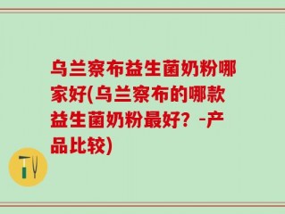 乌兰察布益生菌奶粉哪家好(乌兰察布的哪款益生菌奶粉最好？-产品比较)
