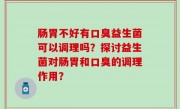 肠胃不好有口臭益生菌可以调理吗？探讨益生菌对肠胃和口臭的调理作用？