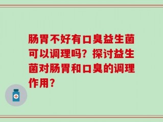 肠胃不好有口臭益生菌可以调理吗？探讨益生菌对肠胃和口臭的调理作用？