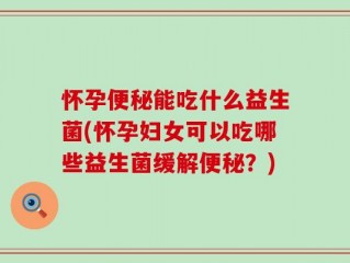 怀孕便秘能吃什么益生菌(怀孕妇女可以吃哪些益生菌缓解便秘？)