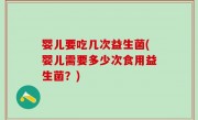 婴儿要吃几次益生菌(婴儿需要多少次食用益生菌？)