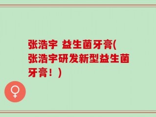 张浩宇 益生菌牙膏(张浩宇研发新型益生菌牙膏！)