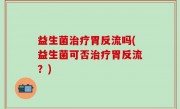 益生菌治疗胃反流吗(益生菌可否治疗胃反流？)