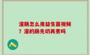 灌肠怎么用益生菌视频？灌的肠先切再煮吗