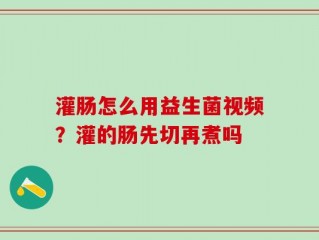 灌肠怎么用益生菌视频？灌的肠先切再煮吗