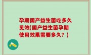 孕期国产益生菌吃多久见效(国产益生菌孕期使用效果需要多久？)