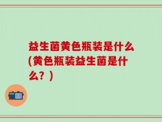 益生菌黄色瓶装是什么(黄色瓶装益生菌是什么？)
