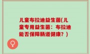 儿童布拉迪益生菌(儿童专用益生菌：布拉迪能否保障肠道健康？)