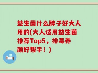 益生菌什么牌子好大人用的(大人适用益生菌推荐Top5，排毒养颜好帮手！)