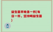 益生菌早晚各一杯(每日一杯，坚持喝益生菌)